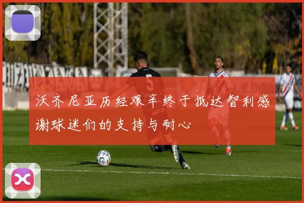 沃齐尼亚历经艰辛终于抵达智利感谢球迷们的支持与耐心