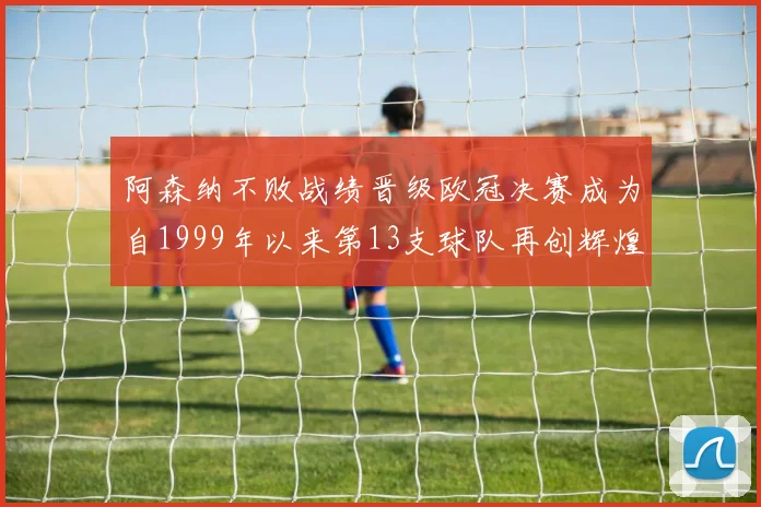 阿森纳不败战绩晋级欧冠决赛成为自1999年以来第13支球队再创辉煌