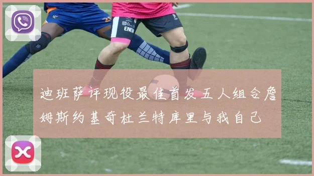 迪班萨评现役最佳首发五人组合詹姆斯约基奇杜兰特库里与我自己