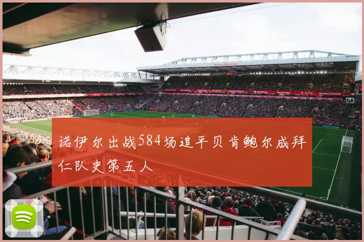 诺伊尔出战584场追平贝肯鲍尔成拜仁队史第五人