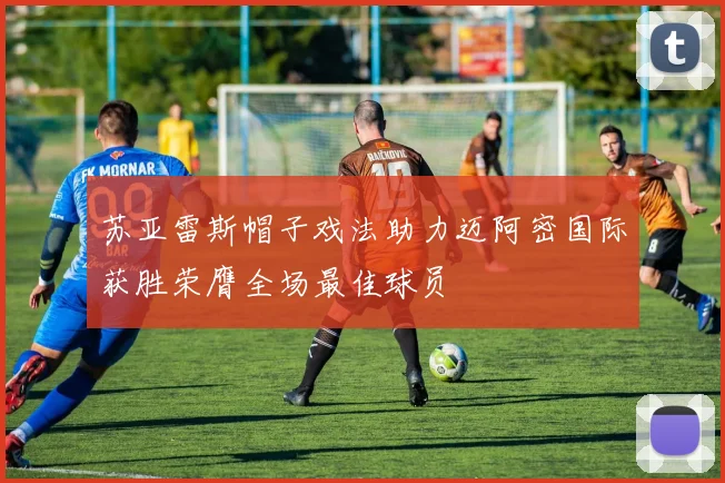 苏亚雷斯帽子戏法助力迈阿密国际获胜荣膺全场最佳球员