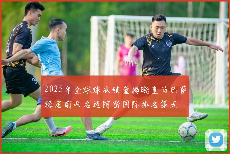 2025年全球球衣销量揭晓皇马巴萨稳居前两名迈阿密国际排名第五