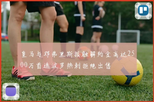 皇马与邓弗里斯接触解约金高达2500万首选波罗热刺拒绝出售