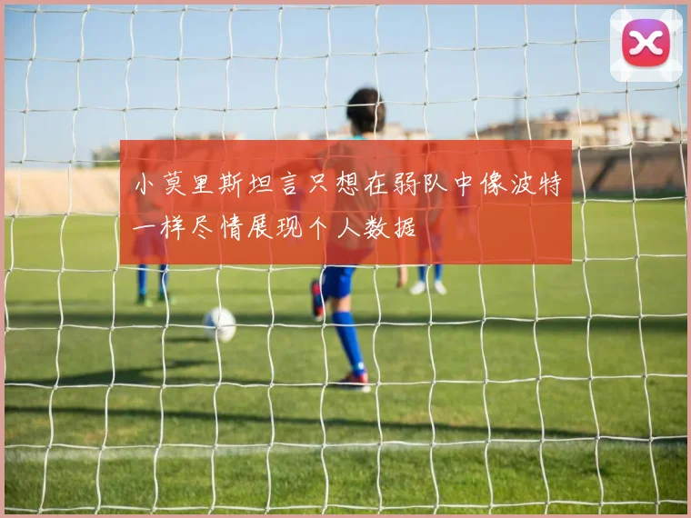 小莫里斯坦言只想在弱队中像波特一样尽情展现个人数据