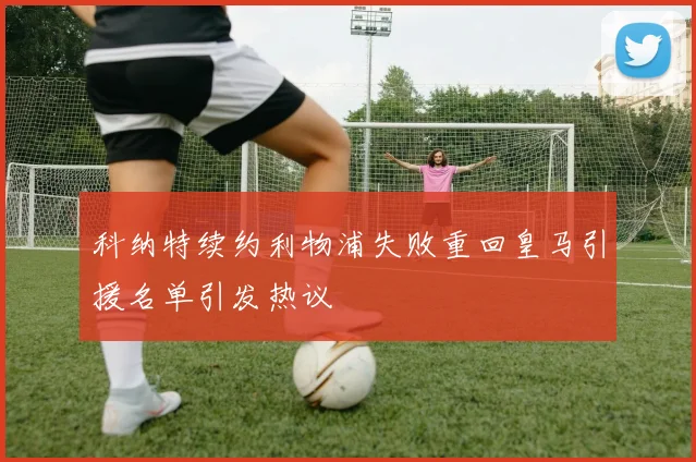 科纳特续约利物浦失败重回皇马引援名单引发热议