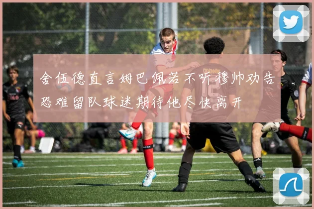 舍伍德直言姆巴佩若不听穆帅劝告恐难留队球迷期待他尽快离开