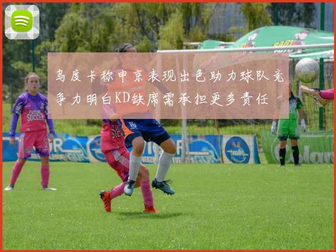 乌度卡称申京表现出色助力球队竞争力明白KD缺席需承担更多责任