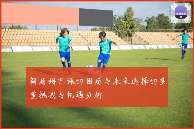 解局姆巴佩的困局与未来选择的多重挑战与机遇分析