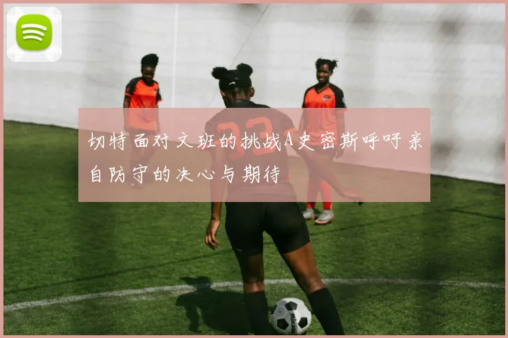 切特面对文班的挑战A史密斯呼吁亲自防守的决心与期待