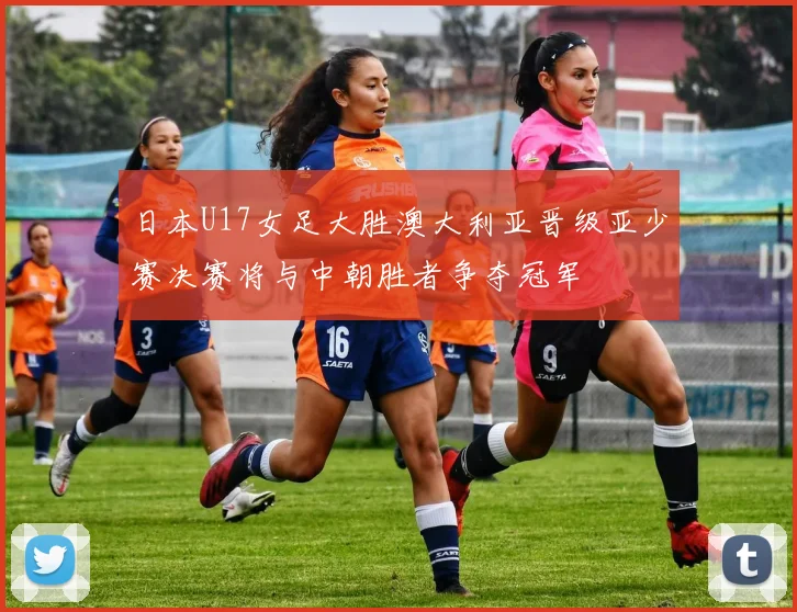 日本U17女足大胜澳大利亚晋级亚少赛决赛将与中朝胜者争夺冠军