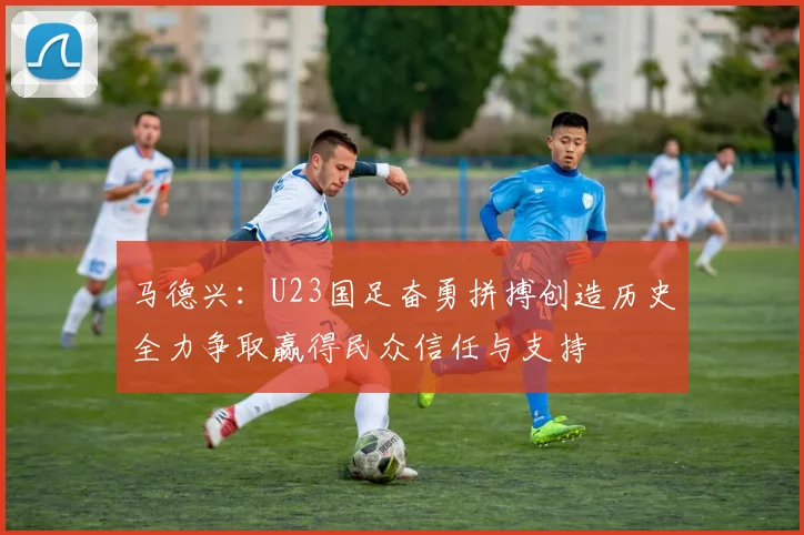 马德兴：U23国足奋勇拼搏创造历史全力争取赢得民众信任与支持