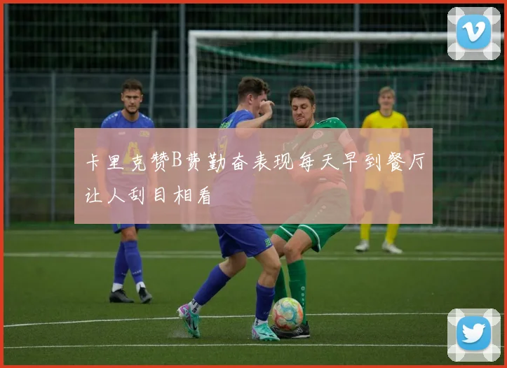 卡里克赞B费勤奋表现每天早到餐厅让人刮目相看